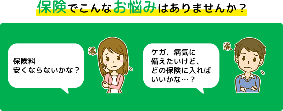 保険でこんなお悩みはありませんか? 保険料安くならないかな? ケガ、病気に備えたいけど、どの保険に入ればいいかな・・・?