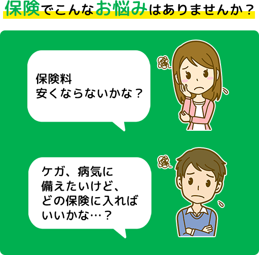 保険でこんなお悩みはありませんか? 保険料安くならないかな? ケガ、病気に備えたいけど、どの保険に入ればいいかな・・・?